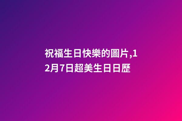 祝福生日快樂的圖片,12月7日超美生日日歷-第1張-觀點-玄機派