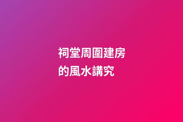 祠堂周圍建房的風水講究