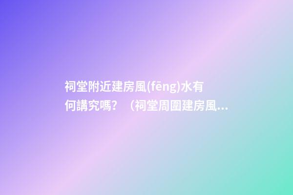 祠堂附近建房風(fēng)水有何講究嗎？（祠堂周圍建房風(fēng)水）