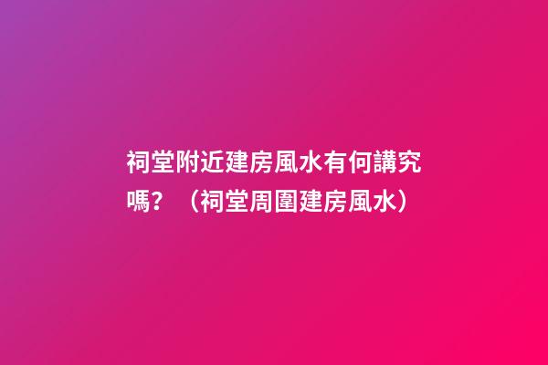祠堂附近建房風水有何講究嗎？（祠堂周圍建房風水）