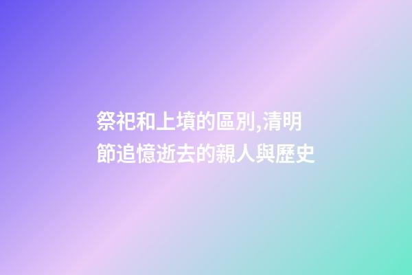 祭祀和上墳的區別,清明節追憶逝去的親人與歷史-第1張-觀點-玄機派