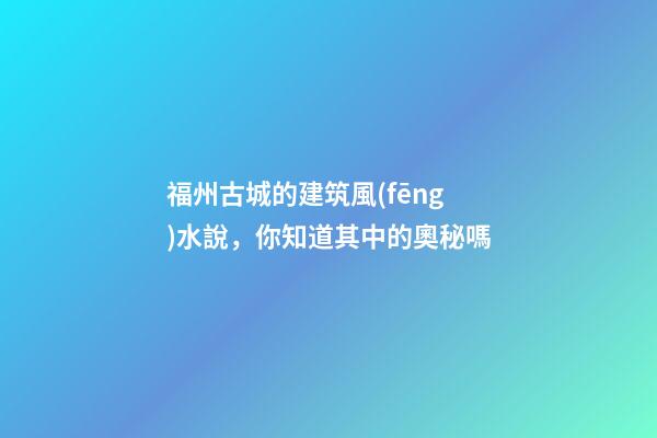 福州古城的建筑風(fēng)水說，你知道其中的奧秘嗎