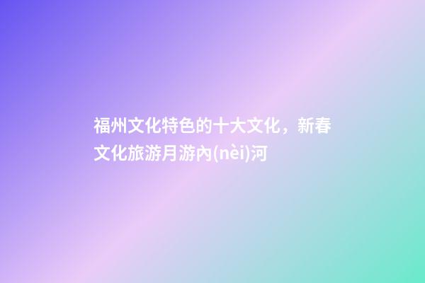 福州文化特色的十大文化，新春文化旅游月游內(nèi)河-第1張-觀點(diǎn)-玄機(jī)派