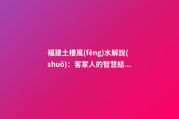 福建土樓風(fēng)水解說(shuō)：客家人的智慧結(jié)晶