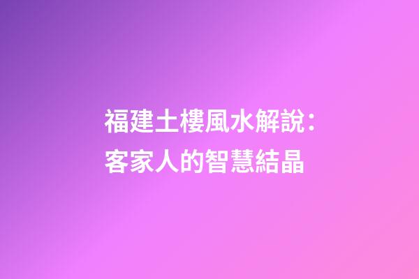福建土樓風水解說：客家人的智慧結晶
