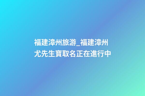福建漳州旅游_福建漳州尤先生寶取名正在進行中-第1張-公司起名-玄機派