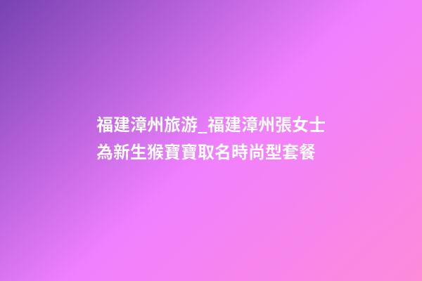 福建漳州旅游_福建漳州張女士為新生猴寶寶取名時尚型套餐-第1張-公司起名-玄機派