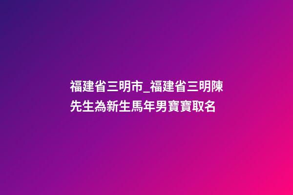 福建省三明市_福建省三明陳先生為新生馬年男寶寶取名-第1張-公司起名-玄機派