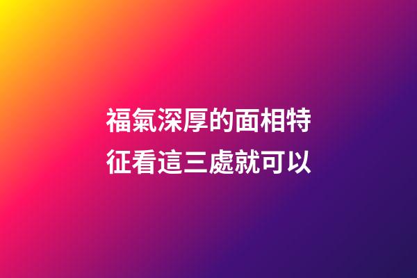 福氣深厚的面相特征看這三處就可以