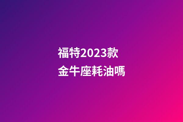 福特2023款金牛座耗油嗎-第1張-星座運勢-玄機派