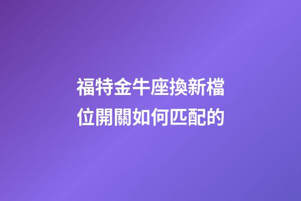 福特金牛座換新檔位開關如何匹配的-第1張-星座運勢-玄機派