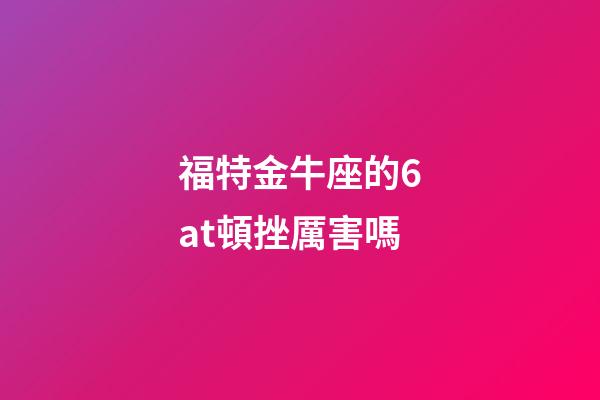 福特金牛座的6at頓挫厲害嗎-第1張-星座運勢-玄機派