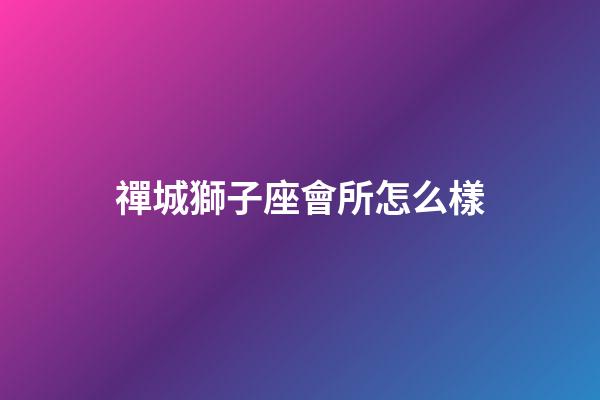 禪城獅子座會所怎么樣-第1張-星座運勢-玄機派