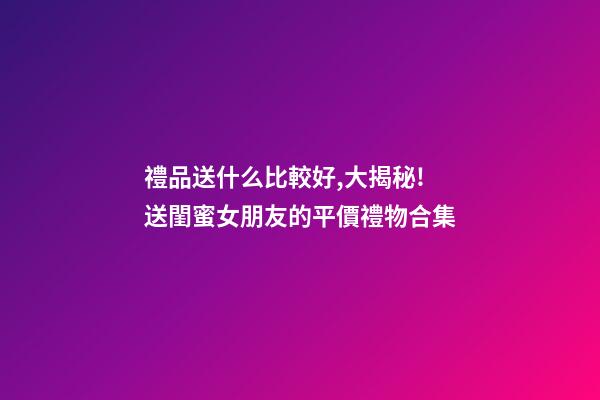 禮品送什么比較好,大揭秘!送閨蜜女朋友的平價禮物合集-第1張-觀點-玄機派