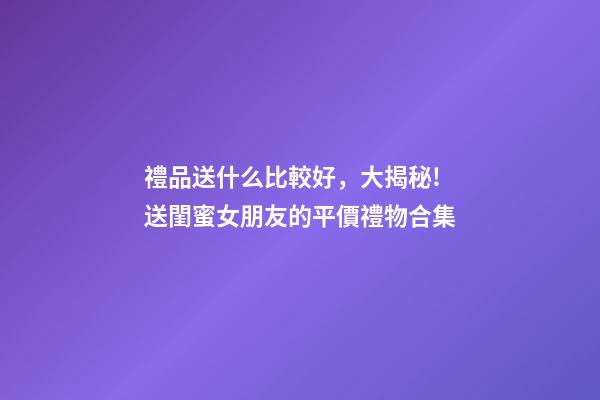 禮品送什么比較好，大揭秘!送閨蜜女朋友的平價禮物合集-第1張-觀點-玄機派