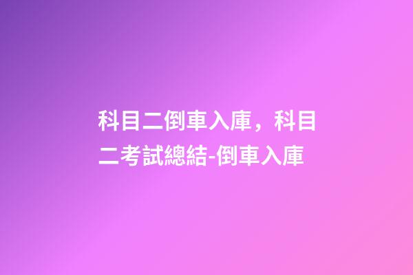 科目二倒車入庫，科目二考試總結-倒車入庫(附詳細圖解~)-第1張-觀點-玄機派