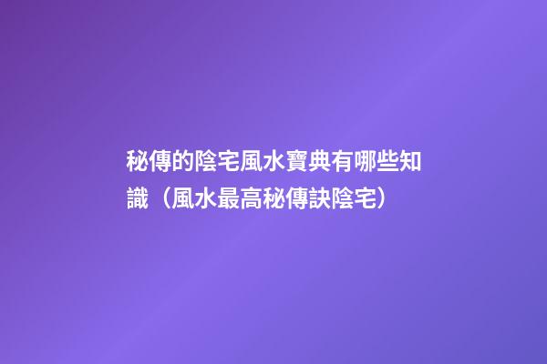 秘傳的陰宅風水寶典有哪些知識（風水最高秘傳訣陰宅）