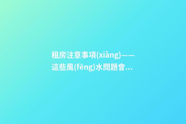 租房注意事項(xiàng)——這些風(fēng)水問題會(huì)給租戶帶來什么影響？（租房應(yīng)注意哪些風(fēng)水問題）