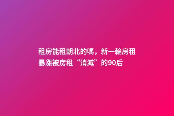 租房能租朝北的嗎，新一輪房租暴漲被房租“消滅”的90后-第1張-觀點-玄機派