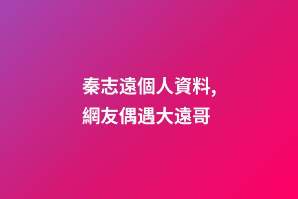 秦志遠個人資料,網友偶遇大遠哥-第1張-觀點-玄機派