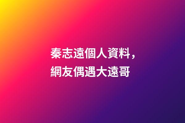 秦志遠個人資料，網友偶遇大遠哥-第1張-觀點-玄機派