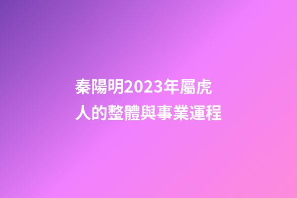 秦陽明2023年屬虎人的整體與事業運程