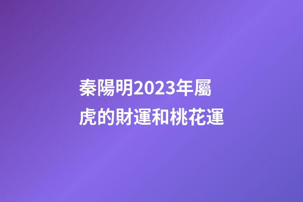 秦陽明2023年屬虎的財運和桃花運