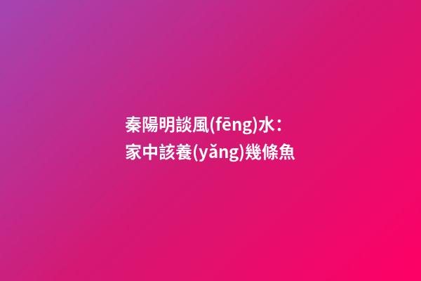 秦陽明談風(fēng)水：家中該養(yǎng)幾條魚