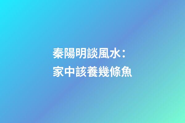 秦陽明談風水：家中該養幾條魚