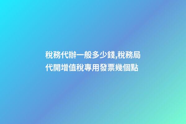 稅務代辦一般多少錢,稅務局代開增值稅專用發票幾個點-第1張-觀點-玄機派