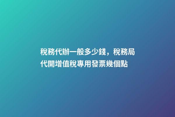 稅務代辦一般多少錢，稅務局代開增值稅專用發票幾個點-第1張-觀點-玄機派