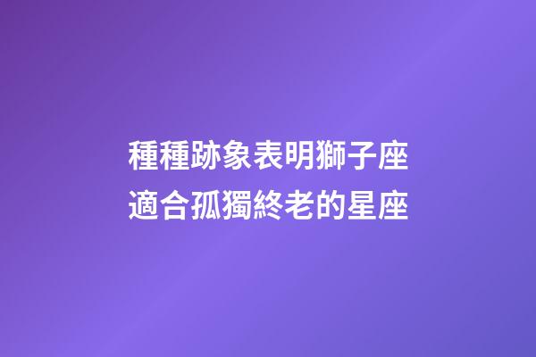 種種跡象表明獅子座適合孤獨終老的星座-第1張-星座運勢-玄機派