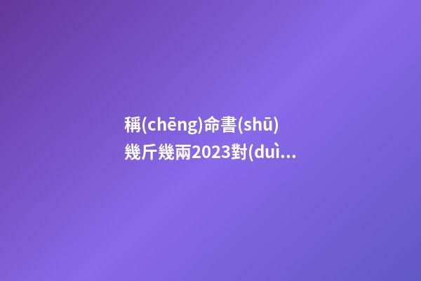 稱(chēng)命書(shū)幾斤幾兩2023對(duì)照表，稱(chēng)骨算命表2023新版