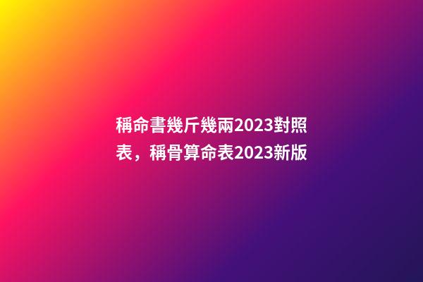 稱命書幾斤幾兩2023對照表，稱骨算命表2023新版