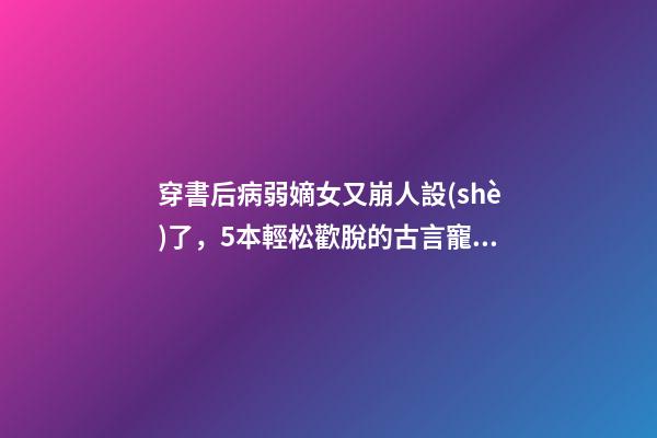 穿書后病弱嫡女又崩人設(shè)了，5本輕松歡脫的古言寵文-第1張-觀點(diǎn)-玄機(jī)派