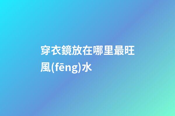 穿衣鏡放在哪里最旺風(fēng)水
