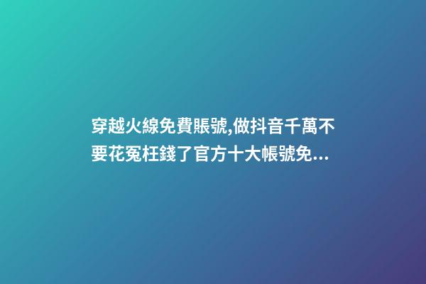 穿越火線免費賬號,做抖音千萬不要花冤枉錢了官方十大帳號免費學習你趴別人直...-第1張-觀點-玄機派