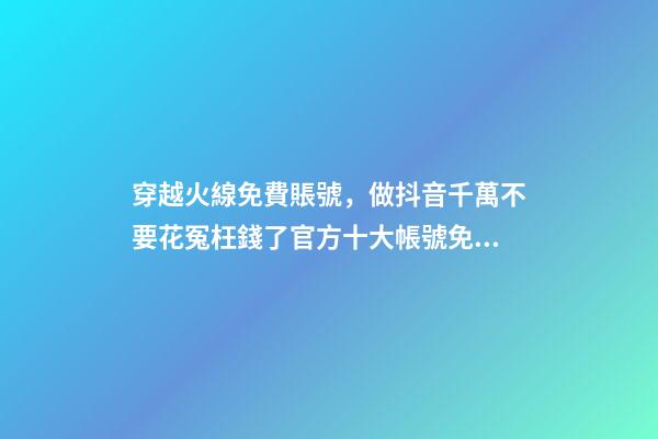 穿越火線免費賬號，做抖音千萬不要花冤枉錢了官方十大帳號免費學習你趴別人直...-第1張-觀點-玄機派