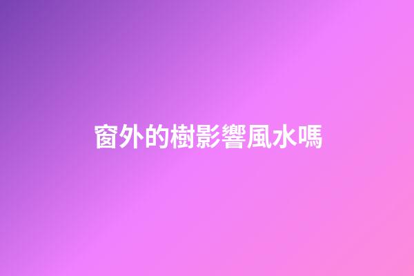 窗外的樹影響風水嗎