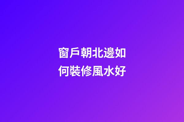 窗戶朝北邊如何裝修風水好