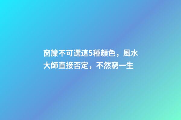 窗簾不可選這5種顏色，風水大師直接否定，不然窮一生