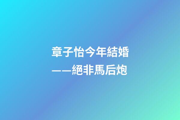 章子怡今年結婚——絕非馬后炮