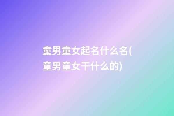 童男童女起名什么名(童男童女干什么的)