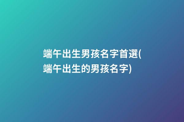 端午出生男孩名字首選(端午出生的男孩名字)