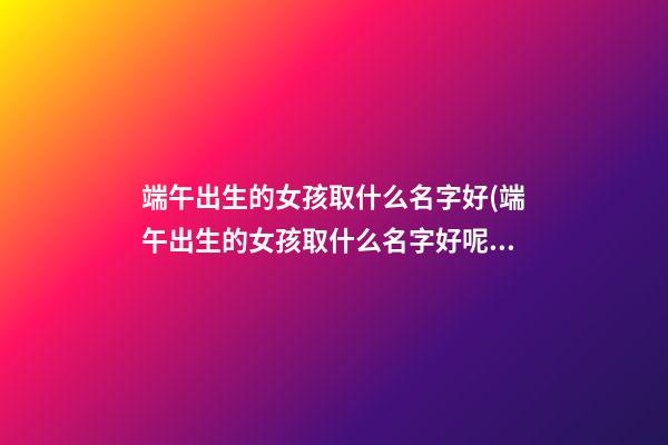 端午出生的女孩取什么名字好(端午出生的女孩取什么名字好呢)