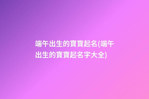 端午出生的寶寶起名(端午出生的寶寶起名字大全)