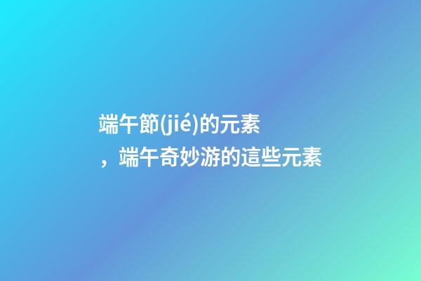 端午節(jié)的元素，端午奇妙游的這些元素