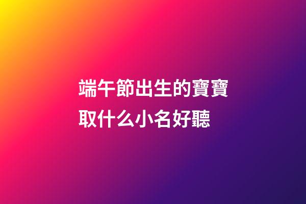 端午節出生的寶寶取什么小名好聽(端午節出生起小名)-第1張-寶寶起名-玄機派