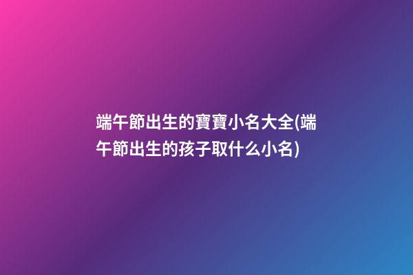 端午節出生的寶寶小名大全(端午節出生的孩子取什么小名)