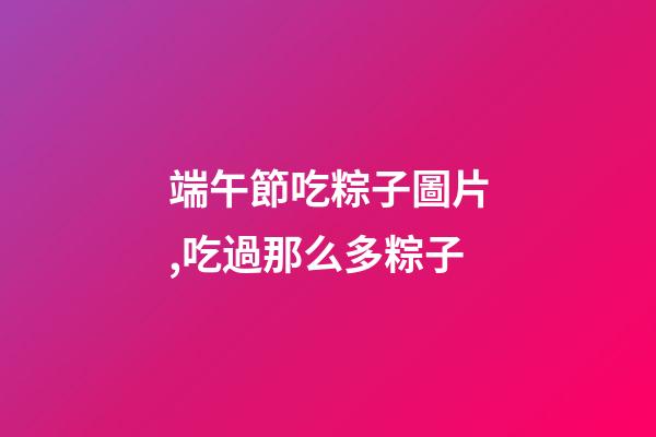 端午節吃粽子圖片,吃過那么多粽子-第1張-觀點-玄機派